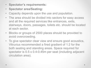 • Spectator’s requirements:
• Spectator area/Seating:
• Capacity depends upon the use and population.
• The area should be divided into sectors for easy access
and all the required services like entrances, exits,
stairways, doors, passages, toilets etc. should be located
at each sector.
• Blocks or groups of 2500 places should be provided to
avoid overcrowding.
• To give spectator clear view and ensure good acoustics,
Vitruvius recommended a fired gradient of 1:2 for the
both seating and standing areas. Space required for
spectator is 0.5 x 0.4-0.45m per seat (including adjacent
circulation area).
 