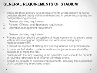 GENERAL REQUIREMENTS OF STADIUM
• There are three primary sets of requirements which stadium or arena
designer should clearly define and then keep in proper focus during the
design/planning process.
1. General planning requirement
2. Players, Officials, and Spectators requirement
3. Operation/management requirement
1. General planning requirement:
• Primary stadium should be capable of future conversion to seated areas
without destroying good sight-lines and without requiring major
reconstruction work.
• It should be capable of adding new seating tribunes and premium seat
• In the unroofed stadium, exterior walls and adjacent areas should be
capable to of fitting the roof.
• Stadium with the roof covering in the spectator areas should be capable
of having a retractable roof to cover the whole arena.
• Should be capable of technical improvements, including the introduction
of air conditioning in enclosed areas
 