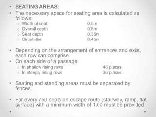 • SEATING AREAS:
• The necessary space for seating area is calculated as
follows:
o Width of seat 0.5m
o Overall depth 0.8m
o Seat depth 0.35m
o Circulation 0.45m
• Depending on the arrangement of entrances and exits,
each row can comprise
• On each side of a passage:
o In shallow rising rows 48 places
o In steeply rising rows 36 places.
• Seating and standing areas must be separated by
fences.
• For every 750 seats an escape route (stairway, ramp, flat
surface) with a minimum width of 1.00 must be provided
 