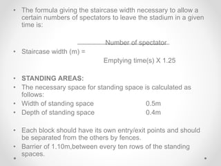 • The formula giving the staircase width necessary to allow a
certain numbers of spectators to leave the stadium in a given
time is:
Number of spectator
• Staircase width (m) =
Emptying time(s) X 1.25
• STANDING AREAS:
• The necessary space for standing space is calculated as
follows:
• Width of standing space 0.5m
• Depth of standing space 0.4m
• Each block should have its own entry/exit points and should
be separated from the others by fences.
• Barrier of 1.10m,between every ten rows of the standing
spaces.
 