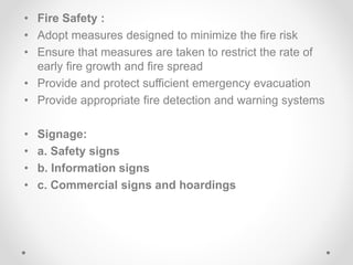• Fire Safety :
• Adopt measures designed to minimize the fire risk
• Ensure that measures are taken to restrict the rate of
early fire growth and fire spread
• Provide and protect sufficient emergency evacuation
• Provide appropriate fire detection and warning systems
• Signage:
• a. Safety signs
• b. Information signs
• c. Commercial signs and hoardings
 