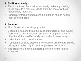  Seating capacity :
• The limitations of normal visual acuity make any seating
falling outside a radius of 200ft. from the center of field
increasingly marginal.
• For major international matches a stadium should seat at
least 30,000 people.
 Location:
• Must fit well with local topography.
• Should be designed with the good transport link and supply
facilities like bus, train, tram stations, large parking etc.in
other hand it should be easily accessible by motorways.
• It shouldn’t be in core city area.
• It shouldn’t be sited close to the industrial area where smoke,
odors, and noise might create unpleasant conditions.
• The area should have sufficient provision for the future
expansion
 