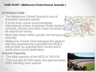 CASE STUDY –(Melbourne Cricket Ground, Australia )
INTRODUCTION :
• The Melbourne Cricket Ground is one of
Australia’s greatest assets.
• It is the busy venue accommodating
international cricket, Australian Rules football,
concerts, dinners and other major functions on
its natural turf arena.
• More than three million people visit the ground
annually.
• Melbourne Cricket Club manages the stadium
and has progressively expanded the MCG’s
role as both an entertainment centre and a
world-class tourist destination.
Ground Capacity:
• The total capacity of the MCG is 100,018.
• This includes 95,000 seats and approximately
5000 standing room spaces.
 