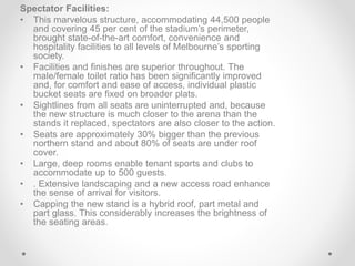 Spectator Facilities:
• This marvelous structure, accommodating 44,500 people
and covering 45 per cent of the stadium’s perimeter,
brought state-of-the-art comfort, convenience and
hospitality facilities to all levels of Melbourne’s sporting
society.
• Facilities and finishes are superior throughout. The
male/female toilet ratio has been significantly improved
and, for comfort and ease of access, individual plastic
bucket seats are fixed on broader plats.
• Sightlines from all seats are uninterrupted and, because
the new structure is much closer to the arena than the
stands it replaced, spectators are also closer to the action.
• Seats are approximately 30% bigger than the previous
northern stand and about 80% of seats are under roof
cover.
• Large, deep rooms enable tenant sports and clubs to
accommodate up to 500 guests.
• . Extensive landscaping and a new access road enhance
the sense of arrival for visitors.
• Capping the new stand is a hybrid roof, part metal and
part glass. This considerably increases the brightness of
the seating areas.
 