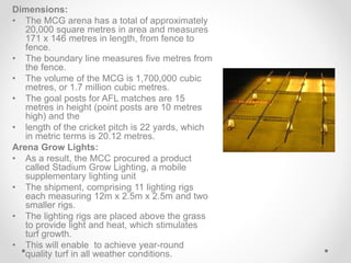 Dimensions:
• The MCG arena has a total of approximately
20,000 square metres in area and measures
171 x 146 metres in length, from fence to
fence.
• The boundary line measures five metres from
the fence.
• The volume of the MCG is 1,700,000 cubic
metres, or 1.7 million cubic metres.
• The goal posts for AFL matches are 15
metres in height (point posts are 10 metres
high) and the
• length of the cricket pitch is 22 yards, which
in metric terms is 20.12 metres.
Arena Grow Lights:
• As a result, the MCC procured a product
called Stadium Grow Lighting, a mobile
supplementary lighting unit
• The shipment, comprising 11 lighting rigs
each measuring 12m x 2.5m x 2.5m and two
smaller rigs.
• The lighting rigs are placed above the grass
to provide light and heat, which stimulates
turf growth.
• This will enable to achieve year-round
quality turf in all weather conditions.
 