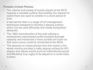 Portable Cricket Pitches:
• The volume and variety of events played at the MCG
requires a versatile surface that enables the stadium to
switch from one sport to another in a short period of
time.
• It has led the field in a range of turf management
techniques designed to develop a playing surface
which can be used efficiently and meets competition
demands.
• The 1992 reconstruction of the oval utilising a
revolutionary sand-based profile boosted drainage
capacity and introduced a more durable turf cover so
that more events could be scheduled at the MCG.
• The absence of cricket pitches from the centre in the
winter months provides a safer playing surface for AFL
players and allows events such as international soccer
and Bledisloe Cup rugby to be played on a world-class
surface.
 