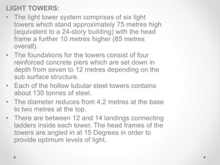 LIGHT TOWERS:
• The light tower system comprises of six light
towers which stand approximately 75 metres high
(equivalent to a 24-story building) with the head
frame a further 10 metres higher (85 metres
overall).
• The foundations for the towers consist of four
reinforced concrete piers which are set down in
depth from seven to 12 metres depending on the
sub surface structure.
• Each of the hollow tubular steel towers contains
about 130 tonnes of steel.
• The diameter reduces from 4.2 metres at the base
to two metres at the top.
• There are between 12 and 14 landings connecting
ladders inside each tower. The head frames of the
towers are angled in at 15 Degrees in order to
provide optimum levels of light.
 