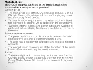 Written press:
• The main press box at the MCG is located on Level 3 of the
Olympic Stand, with unimpeded views of the playing arena
and a capacity for 48 people.
• To cater for larger requirements, the Great Southern Stand
has provision for another 20-30 spaces on the ground level.
• Wireless internet access and power outlets are available at
each seat, while catering facilities are available at the rear of
the room.
Press conference room:
• The press conference room is located in between the team
changerooms on Level B1 of the Ponsford Stand.
• The area has a capacity for 50 people and wireless internet is
available.
• The procedures in this room are at the discretion of the media
liaison officer representing the event promoter.
Radio:
• There are eight radio commentary booths on Level 3 of the
Olympic Stand, located adjacent to thepress box in the Ron
Casey Media Centre. Wireless internet is available in each
booth.
Media facilities:
The MCG is equipped with state-of-the-art media facilities to
accommodate a variety of media personnel.
 