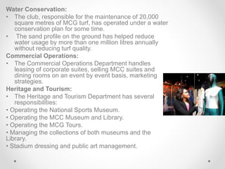 Water Conservation:
• The club, responsible for the maintenance of 20,000
square metres of MCG turf, has operated under a water
conservation plan for some time.
• The sand profile on the ground has helped reduce
water usage by more than one million litres annually
without reducing turf quality.
Commercial Operations:
• The Commercial Operations Department handles
leasing of corporate suites, selling MCC suites and
dining rooms on an event by event basis, marketing
strategies.
Heritage and Tourism:
• The Heritage and Tourism Department has several
responsibilities:
• Operating the National Sports Museum.
• Operating the MCC Museum and Library.
• Operating the MCG Tours.
• Managing the collections of both museums and the
Library.
• Stadium dressing and public art management.
 
