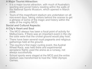 A Major Tourist Attraction:
• It is a major tourist attraction, with much of Australia’s
sporting and social history residing within the walls of
the National Sports Museum, which opened in March
2008.
• Tours of this magnificent stadium are undertaken on all
non-event days, taking visitors behind the scenes to get
a glimpse of some of the magic and history within the
walls of the mighty MCG.
Social and Cultural Aspects:
A City’s Heart and Soul
• The MCG always has been a focal point of activity for
Melburnians. If there was an important event in the city
the odds were that the cricket ground would play host.
• There have been several royal pageants and religious
gatherings held at the ground.
• The country’s first major cycling event, the Austral
Wheel Race, was held there and experimental
aeroplane flights used the arena as a runway, not
always successfully.
• School sports were staged at the MCG and the entire
stadium was transformed to host the 1956 Olympic
Games.
 