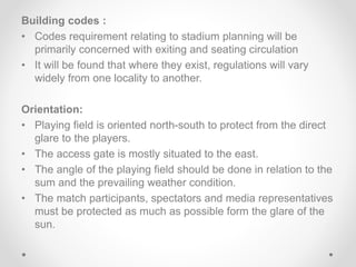 Building codes :
• Codes requirement relating to stadium planning will be
primarily concerned with exiting and seating circulation
• It will be found that where they exist, regulations will vary
widely from one locality to another.
Orientation:
• Playing field is oriented north-south to protect from the direct
glare to the players.
• The access gate is mostly situated to the east.
• The angle of the playing field should be done in relation to the
sum and the prevailing weather condition.
• The match participants, spectators and media representatives
must be protected as much as possible form the glare of the
sun.
 