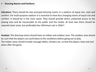  Dressing Rooms and Pavilions:
Literature: There should be two principal dressing rooms in a stadium of equal size, style and
comfort. For multi-purpose stadium it is essential to have four changing rooms of equal size and
comfort. It should be in the main stand. They should provide direct, protected access to the
playing area and be inaccessible to the public and the media. At least two there should be
separate team areas, but preferably four. Minimum size is 150m2.
Analysis: The dressing rooms should have an indoor and outdoor area. The outdoor area should
be such that the players can acclimatize to the conditions before going out to play.
The indoor areas should include massage tables, showers etc. so that the players relax and cool
down after the game.
 