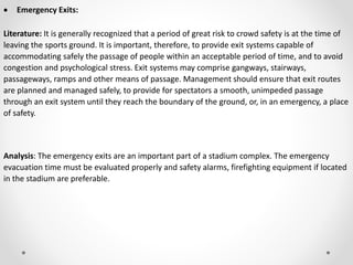  Emergency Exits:
Literature: It is generally recognized that a period of great risk to crowd safety is at the time of
leaving the sports ground. It is important, therefore, to provide exit systems capable of
accommodating safely the passage of people within an acceptable period of time, and to avoid
congestion and psychological stress. Exit systems may comprise gangways, stairways,
passageways, ramps and other means of passage. Management should ensure that exit routes
are planned and managed safely, to provide for spectators a smooth, unimpeded passage
through an exit system until they reach the boundary of the ground, or, in an emergency, a place
of safety.
Analysis: The emergency exits are an important part of a stadium complex. The emergency
evacuation time must be evaluated properly and safety alarms, firefighting equipment if located
in the stadium are preferable.
 