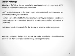 Lockers / Storage:
Literature: -Sufficient storage capacity for sports equipment is essential, and this
should be provided in suitably located stores.
-Sufficient storage capacity for sports equipment is essential, and this should be
provided in suitably located stores.
-Lockers are best located behind the courts where they restrict space less than in
changing rooms, are convenient for use by all patrons and are less susceptible to
vandalism
-Allowance needs to be made for the storage of personal cricket equipment.
Analysis: Facility for lockers and storage has to be provided so that players and
coaches can store their possessions during training or matches.
 