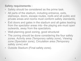 Safety requirements :
• Safety should be considered as the prime task.
• All parts of the stadium, including entrance, exits,
stairways, doors, escape routes, roofs and all public and
private areas and rooms must conform safety standards.
• Exit doors and gates in the stadium and all gates leading
from the spectator areas into -the playing are must open
outwards, away from the spectators.
• Well-planning good zoning, good structural
• The zoning should be done considering the four safety
zones. Activity area (Temporary safety zone), Viewing
zone (Spectator zone), Circulation area (Temporary
safety zone) and
• Outside Stadium (Final safety zone).
 