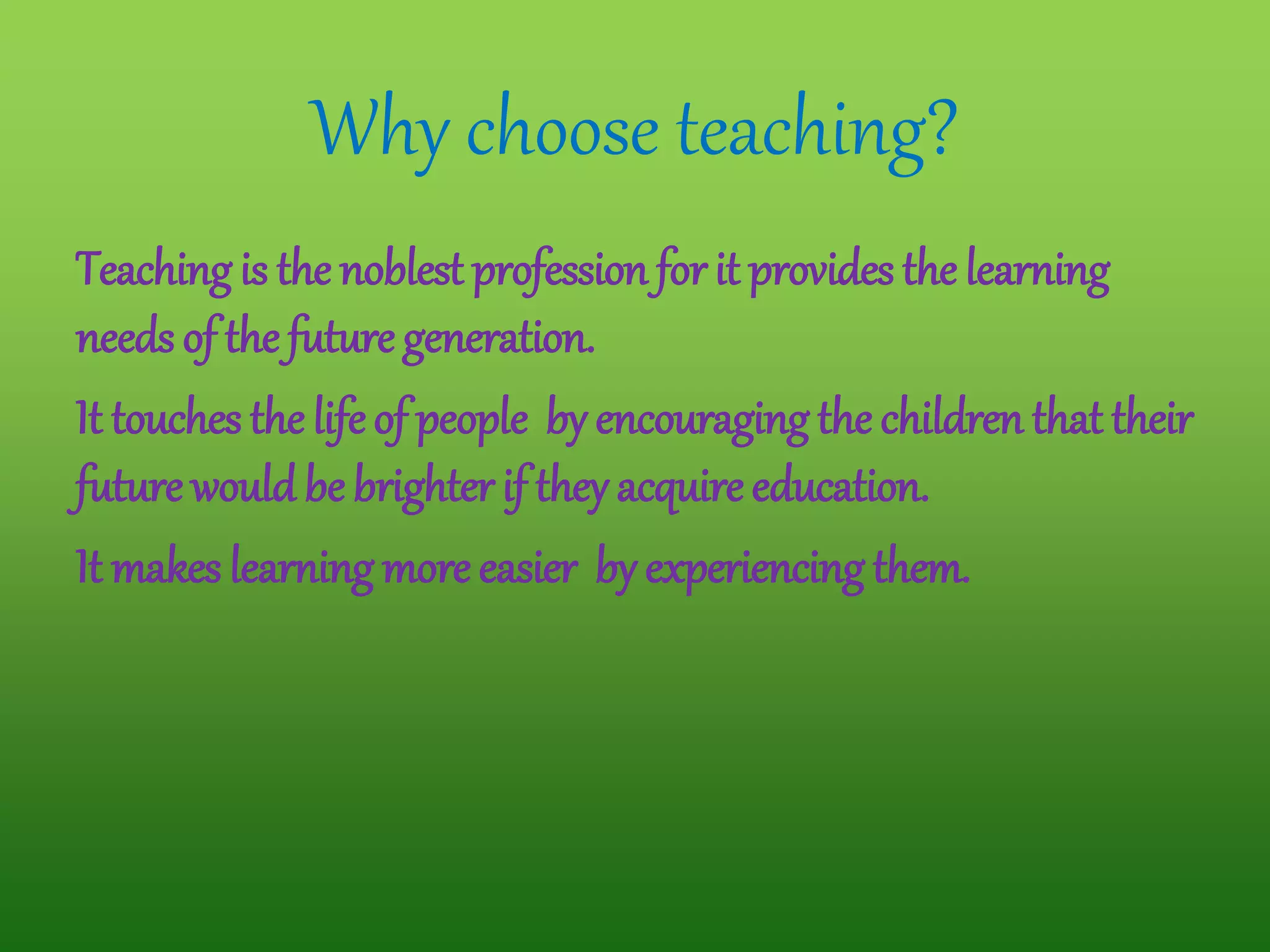 Why choose teaching?
Teaching is the noblest profession for it provides the learning
needs of the future generation.
It touches the lifeof people by encouraging the children that their
future would be brighter if they acquire education.
It makes learning more easier by experiencing them.