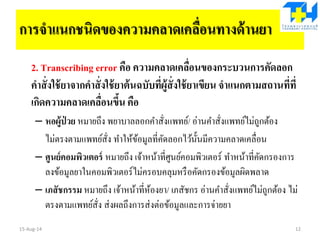 การจาแนกชนิดของความคลาดเคลื่อนทางด้านยา
2. Transcribing error คือ ความคลาดเคลื่อนของกระบวนการคัดลอก
คาสั่งใช้ยาจากคาสั่งใช้ยาต้นฉบับที่ผู้สั่งใช้ยาเขียน จาแนกตามสถานที่ที่
เกิดความคลาดเคลื่อนขึ้น คือ
– หอผู้ป่ วย หมายถึง พยาบาลลอกคาสั่งแพทย์/ อ่านคาสั่งแพทย์ไม่ถูกต้อง
ไม่ตรงตามแพทย์สั่ง ทาให้ข้อมูลที่คัดลอกไว้นั้นมีความคลาดเคลื่อน
– ศูนย์คอมพิวเตอร์ หมายถึง เจ้าหน้าที่ศูนย์คอมพิวเตอร์ ทาหน้าที่คัดกรองการ
ลงข้อมูลยาในคอมพิวเตอร์ไม่ครอบคลุมหรือคัดกรองข้อมูลผิดพลาด
– เภสัชกรรม หมายถึง เจ้าหน้าที่ห้องยา/ เภสัชกร อ่านคาสั่งแพทย์ไม่ถูกต้อง ไม่
ตรงตามแพทย์สั่ง ส่งผลถึงการส่งต่อข้อมูลและการจ่ายยา
15-Aug-14 12
 