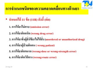 การจาแนกชนิดของความคลาดเคลื่อนทางด้านยา
• จาแนกได้ 11 ข้อ (11R) ดังนี้ (ต่อ)
1. การให้ยาไม่ครบ (omission error)
2. การให้ยาผิดชนิด (wrong drug error)
3. การให้ยาซึ่งผู้สั่งใช้ยาไม่ได้สั่ง (unordered or unauthorized drug)
4. การให้ยาผู้ป่ วยผิดคน ( wrong patient)
5. การให้ยาผิดขนาด (wrong-dose or wrong-strength error)
6. การให้ยาผิดวิถีทาง (wrong-route error)
15-Aug-14 15
 