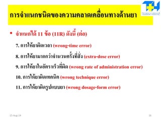 การจาแนกชนิดของความคลาดเคลื่อนทางด้านยา
• จาแนกได้ 11 ข้อ (11R) ดังนี้ (ต่อ)
7. การให้ยาผิดเวลา (wrong-time error)
8. การให้ยามากกว่าจานวนครั้งที่สั่ง (extra-dose error)
9. การให้ยาในอัตราเร็วที่ผิด (wrong rate of administration error)
10. การให้ยาผิดเทคนิค (wrong technique error)
11. การให้ยาผิดรูปแบบยา (wrong dosage-form error)
15-Aug-14 16
 