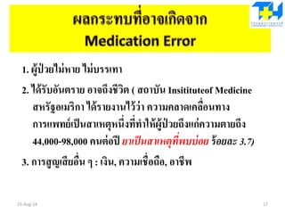 1. ผู้ป่ วยไม่หาย ไม่บรรเทา
2. ได้รับอันตราย อาจถึงชีวิต ( สถาบัน Insitituteof Medicine
สหรัฐอเมริกา ได้รายงานไว้ว่า ความคลาดเคลื่อนทาง
การแพทย์เป็นสาเหตุหนึ่งที่ทาให้ผู้ป่ วยถึงแก่ความตายถึง
44,000-98,000 คนต่อปี ยาเป็นสาเหตุที่พบบ่อย ร้อยละ 3.7)
3. การสูญเสียอื่น ๆ : เงิน, ความเชื่อถือ, อาชีพ
15-Aug-14 17
 