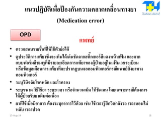 แนวปฏิบัติเพื่อป้ องกันความคลาดเคลื่อนทางยา
(Medication error)
แพทย์
• ตรวจสอบรายชื่อที่ให้ใช้ตัวย่อได้
• ดูประวัติการแพ้ยาซึ่งจะเห็นได้เด่นชัดจากสติ๊กเกอร์สีแดงหน้าแฟ้ ม และจาก
แบบฟอร์มสีชมพูที่มีรายละเอียดการแพ้ยาของผู้ป่ วยอยู่ในแฟ้ มเวชระเบียน
หรือข้อมูลเตือนการแพ้ยาที่จะปรากฏบนจอคอมพิวเตอร์กรณีแพทย์สั่งยาทาง
คอมพิวเตอร์
• ระบุวินิจฉัยโรคหลัก และโรครอง
• ระบุขนาด วิธีใช้ยา ระยะเวลา หรือจานวนเม็ด ให้ชัดเจน โดยเฉพาะกรณีต้องการ
ให้ผู้ป่ วยรับยาเดิมต่อเนื่อง
• ยาที่ใช้เมื่อมีอาการ ต้องระบุอาการไว้ด้วย เช่น ใช้เวลารู้สึกวิตกกังวล เวลานอนไม่
หลับ เวลาปวด
15-Aug-14 18
OPD
 