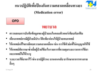 แนวปฏิบัติเพื่อป้ องกันความคลาดเคลื่อนทางยา
(Medication error)
พยาบาล
• ตรวจสอบการบันทึกข้อมูลของผู้ป่ วยลงในคอมพิวเตอร์เทียบกับแฟ้ ม
• เตือนแพทย์กรณีผู้ป่ วยมีประวัติแพ้ยาก่อนให้ผู้ป่ วยพบแพทย์
• ให้แพทย์แก้ไขกรณีพบความคลาดเคลื่อน เช่น การใช้ตัวย่อที่ไม่อนุญาตให้ใช้
• ให้แพทย์พิจารณาซ้าเมื่อผู้ป่ วยใช้ยาในรายการที่ควบคุมระยะเวลาการใช้ยา
และแพทย์ไม่ได้ระบุ
• ระยะเวลาใช้ยาเอาไว้ เช่น ยาปฏิชีวนะ ยานอนหลับ ยารักษาอาการทางกาย
อื่นๆ
15-Aug-14 19
OPD
 