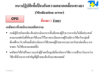 แนวปฏิบัติเพื่อป้ องกันความคลาดเคลื่อนทางยา
(Medication error)
ห้องยา : จ่ายยา
เภสัชกร/เจ้าพนักงานเภสัชกรรม
• กรณีผู้ป่วยรับยาเดิม ต้องประเมินอาการขั้นต้นของผู้ป่วย อาการอันไม่พึงประสงค์
ตามแบบฟอร์มที่ห้องยาได้แนบไว้ในเวชระเบียนหากผู้ป่วยมีการใช้ยาในกลุ่มที่
ต้องเฝ้าระวัง พร้อมทั้งประเมินการใช้ยาของผู้ป่วยจากระยะเวลารับยาต่อเนื่อง การ
ขาดยา ไม่ใช้ยาตามแพทย์สั่ง
• เภสัชกรให้คาปรึกษา แนะนาผู้ป่วยหรือญาติเกี่ยวกับการใช้ยา การเฝ้าระวังระหว่าง
ใช้ยาที่บ้านอาการสาคัญที่ผู้ป่วยจะต้องรีบมาพบแพทย์
15-Aug-14 23
OPD
 