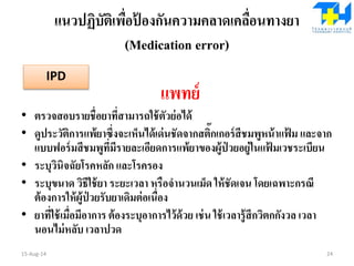 แนวปฏิบัติเพื่อป้ องกันความคลาดเคลื่อนทางยา
(Medication error)
แพทย์
• ตรวจสอบรายชื่อยาที่สามารถใช้ตัวย่อได้
• ดูประวัติการแพ้ยาซึ่งจะเห็นได้เด่นชัดจากสติ๊กเกอร์สีชมพูหน้าแฟ้ ม และจาก
แบบฟอร์มสีชมพูที่มีรายละเอียดการแพ้ยาของผู้ป่ วยอยู่ในแฟ้ มเวชระเบียน
• ระบุวินิจฉัยโรคหลัก และโรครอง
• ระบุขนาด วิธีใช้ยา ระยะเวลา หรือจานวนเม็ด ให้ชัดเจน โดยเฉพาะกรณี
ต้องการให้ผู้ป่ วยรับยาเดิมต่อเนื่อง
• ยาที่ใช้เมื่อมีอาการ ต้องระบุอาการไว้ด้วย เช่น ใช้เวลารู้สึกวิตกกังวล เวลา
นอนไม่หลับ เวลาปวด
15-Aug-14 24
IPD
 