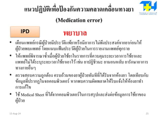 แนวปฏิบัติเพื่อป้ องกันความคลาดเคลื่อนทางยา
(Medication error)
พยาบาล
• เตือนแพทย์กรณีผู้ป่วยมีประวัติแพ้ยาหรือมีอาการไม่พึงประสงค์จากยาก่อนให้
ผู้ป่วยพบแพทย์โดยแนบแฟ้มประวัติผู้ป่วยในการรายงานแพทย์ทุกราย
• ให้แพทย์พิจารณาซ้าเมื่อผู้ป่วยใช้ยาในรายการที่ควบคุมระยะเวลาการใช้ยาและ
แพทย์ไม่ได้ระบุระยะเวลาใช้ยาเอาไว้เช่น ยาปฏิชีวนะ ยานอนหลับ ยารักษาอาการ
ทางกายอื่นๆ
• ตรวจสอบความถูกต้อง ครบถ้วนของยาผู้ป่วยทันทีที่ได้รับจากห้องยา โดยเทียบกับ
ข้อมูลที่ปรากฏในจอคอมพิวเตอร์ หากพบความผิดพลาดให้รีบแจ้งให้ห้องยาทา
การแก้ไข
• ใช้Medical Sheet ที่ได้จากคอมพิวเตอร์ในการสรุปและส่งต่อข้อมูลการใช้ยาของ
ผู้ป่วย
15-Aug-14 25
IPD
 