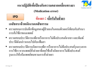 แนวปฏิบัติเพื่อป้ องกันความคลาดเคลื่อนทางยา
(Medication error)
ห้องยา : เมื่อรับใบสั่งยา
เภสัชกร/เจ้าพนักงานเภสัชกรรม
• ตรวจสอบการบันทึกข้อมูลของผู้ป่วยลงในคอมพิวเตอร์เทียบกับสาเนา
การสั่งใช้ยาของแพทย์
• ตรวจสอบประวัติการแพ้ยาหรืออาการไม่พึงประสงค์จากยา และพิมพ์
ประวัติดังกล่าวแนบไปกับแฟ้มยา
• ตรวจสอบประวัติการเกิดการแพ้ยา หรืออาการไม่พึงประสงค์รุนแรงจาก
การใช้ยา หากแพทย์สั่งจ่ายยาที่เคยใช้แล้วเกิดอาการไม่พึงประสงค์
รุนแรงให้แจ้งแพทย์ทบทวนการสั่งจ่ายยา
15-Aug-14 27
IPD
 