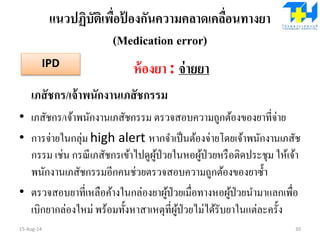 แนวปฏิบัติเพื่อป้ องกันความคลาดเคลื่อนทางยา
(Medication error)
ห้องยา : จ่ายยา
เภสัชกร/เจ้าพนักงานเภสัชกรรม
• เภสัชกร/เจ้าพนักงานเภสัชกรรม ตรวจสอบความถูกต้องของยาที่จ่าย
• การจ่ายในกลุ่ม high alert หากจาเป็นต้องจ่ายโดยเจ้าพนักงานเภสัช
กรรม เช่น กรณีเภสัชกรเข้าไปดูผู้ป่วยในหอผู้ป่วยหรือติดประชุม ให้เจ้า
พนักงานเภสัชกรรมอีกคนช่วยตรวจสอบความถูกต้องของยาซ้า
• ตรวจสอบยาที่เหลือค้างในกล่องยาผู้ป่วยเมื่อทางหอผู้ป่วยนามาแลกเพื่อ
เบิกยากล่องใหม่ พร้อมทั้งหาสาเหตุที่ผู้ป่วยไม่ได้รับยาในแต่ละครั้ง
15-Aug-14 30
IPD
 