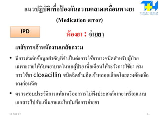 แนวปฏิบัติเพื่อป้ องกันความคลาดเคลื่อนทางยา
(Medication error)
ห้องยา : จ่ายยา
เภสัชกร/เจ้าพนักงานเภสัชกรรม
• มีการส่งต่อข้อมูลสาคัญที่จาเป็นต่อการใช้ยาบางชนิดสาหรับผู้ป่วย
เฉพาะรายให้กับพยาบาลในหอผู้ป่วย เพื่อเตือนให้ระวังการใช้ยา เช่น
การใช้ยา cloxacillin ชนิดฉีดห้ามฉีดเข้าหลอดเลือดโดยตรงต้องเจือ
จางก่อนฉีด
• ตรวจสอบประวัติการแพ้ยาหรืออาการไม่พึงประสงค์จากยาพร้อมแนบ
เอกสารไปกับแฟ้มยาและใบบันทึกการจ่ายยา
15-Aug-14 31
IPD
 