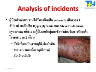 Analysis of incidents
• ผู้ป่ วยโรคเบาหวานได้รับยาผิดเป็น celecoxib เป็นเวลา 1
สัปดาห์ ผลคือเกิด Hyperglycemia และ Steven’s Johnson
Syndrome เนื่องจากผู้ป่ วยแพ้กลุ่มยาซัลฟาต้องรับการรักษาใน
โรงพยาบาล 2 เดือน
–ปัจจัยที่อาจเป็นสาเหตุได้แก่อะไรบ้าง
–จะวางแนวทางเพื่อลดอุบัติการณ์
ดังกล่าวอย่างไร
15-Aug-14 35
 