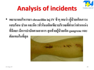 Analysis of incidents
• พยาบาลบริหารยา cloxacillin inj IV ช้าๆ พบว่า ผู้ป่ วยเกิดภาวะ
แสบร้อน ปวด และอีก 1ชั่วโมงเกิดเขียวบริเวณที่ต่ากว่าตาแหน่ง
ที่ฉีดยา มีการบาบัดตามอาการ สุดท้ายผู้ป่ วยเกิด gangrene และ
ตัดแขนในที่สุด
15-Aug-14 36
 
