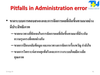 Pitfalls in Administration error
• ขาดระบบการตอบสนองและการจัดการผลที่เกิดขึ้นตามมาอย่าง
มีประสิทธิภาพ
–ขาดแนวทางที่ชัดเจนในการจัดการผลที่เกิดขึ้นตามมาที่มีระดับ
ความรุนแรงที่แตกต่างกัน
–ขาดการป้ อนกลับข้อมูล และแนวทางการจัดการเรื่องขวัญ กาลังใจ
–ขาดการวิเคราะห์สาเหตุแท้จริงและการวางระบบโดยยึดวงล้อ
คุณภาพ
15-Aug-14 41
 