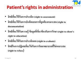 Patient’s rights in administration
• สิทธิที่จะได้รับการประเมิน (right to assessment)
• สิทธิที่จะได้รับการบันทึกเอกสารที่ถูกต้องเหมาะสม (right to
documentation)
• สิทธิที่จะได้รับความรู้ ข้อมูลที่เกี่ยวข้องกับการรักษา (right to client’s
right to education)
• สิทธิที่จะได้รับการประเมินผล (right to evaluate)
• สิทธิในการปฏิเสธที่จะไม่รับการรักษาพยาบาลที่ไม่เหมาะสม
(right to refuse)
15-Aug-14 43
 