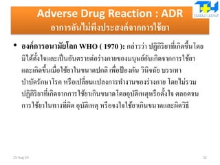 Adverse Drug Reaction : ADR
อาการอันไม่พึงประสงค์จากการใช้ยา
• องค์การอนามัยโลก WHO ( 1970 ): กล่าวว่า ปฏิกิริยาที่เกิดขึ้นโดย
มิได้ตั้งใจและเป็นอันตรายต่อร่างกายของมนุษย์อันเกิดจากการใช้ยา
และเกิดขึ้นเมื่อใช้ยาในขนาดปกติ เพื่อป้องกัน วินิจฉัย บรรเทา
บาบัดรักษาโรค หรือเปลี่ยนแปลงการทางานของร่างกาย โดยไม่รวม
ปฏิกิริยาที่เกิดจากการใช้ยาเกินขนาดโดยอุบัติเหตุหรือตั้งใจ ตลอดจน
การใช้ยาในทางที่ผิด อุบัติเหตุ หรือจงใจใช้ยาเกินขนาดและผิดวิธี
15-Aug-14 52
 
