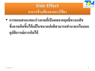 Side Effect
อาการข้างเคียงจากการใช้ยา
• การตอบสนองของร่างกายที่เป็นผลจากฤทธิ์ทางเภสัช
ซึ่งอาจเกิดขึ้นได้แม้ในขนาดปกติสามารถทานายหรือบอก
อุบัติการณ์การเกิดได้
15-Aug-14 53
 