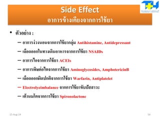 Side Effect
อาการข้างเคียงจากการใช้ยา
• ตัวอย่าง :
– อาการง่วงนอนจากการใช้ยากลุ่ม Antihistamine, Antidepressant
– เลือดออกในทางเดินอาหารจากการใช้ยา NSAIDs
– อาการไอจากการใช้ยา ACEIs
– อาการพิษต่อไตจากการใช้ยา Aminoglycosides, AmphotericinB
– เลือดออกผิดปกติจากการใช้ยา Warfarin, Antiplatelet
– Electrolyeimbalance จากการใช้ยาขับปัสสาวะ
– เต้านมโตจากการใช้ยา Spironolactone
15-Aug-14 54
 