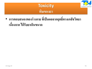 Toxicity
พิษของยา
• การตอบสนองของร่างกาย ที่เป็นผลจากฤทธิ์ทางเภสัชวิทยา
เนื่องจาก ได้รับยาเกินขนาด
15-Aug-14 55
 