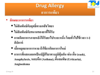 Drug Allergy
อาการแพ้ยา
• ลักษณะอาการแพ้ยา
 ไม่สัมพันธ์กับฤทธิ์ทางเภสัชวิทยา
 ไม่สัมพันธ์กับขนาดของยาที่ได้รับ
 อาจเกิดอาการภายหลังได้รับยาไประยะหนึ่ง โดยทั่วไปใช้เวลา 1-2
สัปดาห์
 เมื่อหยุดยาอาการหาย ถ้าใช้ยาเกิดอาการใหม่
 อาการที่แสดงออกเป็นปฏิกิริยาทางภูมิคุ้มกัน เช่น ผื่น (rash),
Anaphylaxis, หอบหืด (Asthma), ผื่นลมพิษ (Urticaria),
Angioedema
15-Aug-14 57
 