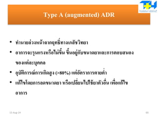 Type A (augmented) ADR
• ทานายล่วงหน้าจากฤทธิ์ทางเภสัชวิทยา
• อาการจะรุนแรงหรือไม่ขึ้น ขึ้นอยู่กับขนาดยาและการตอบสนอง
ของแต่ละบุคคล
• อุบัติการณ์การเกิดสูง (>80%) แต่อัตราการตายต่า
• แก้ไขโดยการลดขนาดยา หรือเปลี่ยนไปใช้ยาตัวอื่น เพื่อแก้ไข
อาการ
15-Aug-14 60
 