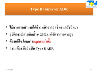 Type B (bizarre) ADR
• ไม่สามารถทานายได้ล่วงหน้าจากฤทธิ์ทางเภสัชวิทยา
• อุบัติการณ์การเกิดต่า (<20%) แต่อัตราการตายสูง
• ต้องแก้ไข โดยการหยุดยาเท่านั้น
• การแพ้ยา ถือว่าเป็น Type B ADR
15-Aug-14 61
 