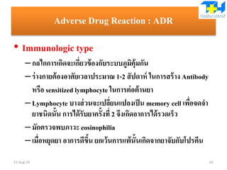 Adverse Drug Reaction : ADR
• Immunologic type
–กลไกการเกิดจะเกี่ยวข้องกับระบบภูมิคุ้มกัน
–ร่างกายต้องอาศัยเวลาประมาณ 1-2 สัปดาห์ ในการสร้าง Antibody
หรือ sensitized lymphocyte ในการต่อต้านยา
–Lymphocyte บางส่วนจะเปลี่ยนแปลงเป็น memory cell เพื่อจดจา
ยาชนิดนั้น การได้รับยาครั้งที่ 2 จึงเกิดอาการได้รวดเร็ว
–มักตรวจพบภาวะ eosinophilia
–เมื่อหยุดยา อาการดีขึ้น ยกเว้นการแพ้นั้นเกิดจากยาจับกับโปรตีน
15-Aug-14 65
 