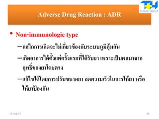 Adverse Drug Reaction : ADR
• Non-immunologic type
–กลไกการเกิดจะไม่เกี่ยวข้องกับระบบภูมิคุ้มกัน
–เกิดอาการได้ตั้งแต่ครั้งแรกที่ได้รับยา เพราะเป็นผลมาจาก
ฤทธิ์ของยาโดยตรง
–แก้ไขได้โดยการปรับขนาดยา ลดความเร็วในการให้ยา หรือ
ให้ยาป้ องกัน
15-Aug-14 66
 