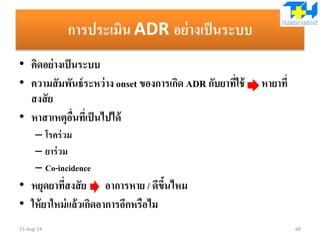 การประเมิน ADR อย่างเป็นระบบ
• คิดอย่างเป็นระบบ
• ความสัมพันธ์ระหว่าง onset ของการเกิด ADR กับยาที่ใช้ หายาที่
สงสัย
• หาสาเหตุอื่นที่เป็นไปได้
– โรคร่วม
– ยาร่วม
– Co-incidence
• หยุดยาที่สงสัย อาการหาย / ดีขึ้นไหม
• ให้ยาใหม่แล้วเกิดอาการอีกหรือไม
15-Aug-14 68
 