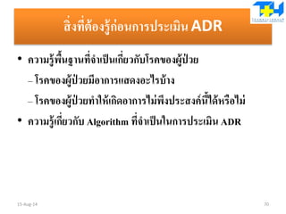 สิ่งที่ต้องรู้ก่อนการประเมินADR
• ความรู้พื้นฐานที่จาเป็นเกี่ยวกับโรคของผู้ป่ วย
– โรคของผู้ป่ วยมีอาการแสดงอะไรบ้าง
– โรคของผู้ป่ วยทาให้เกิดอาการไม่พึงประสงค์นี้ได้หรือไม่
• ความรู้เกี่ยวกับ Algorithm ที่จาเป็นในการประเมิน ADR
15-Aug-14 70
 
