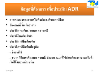 ข้อมูลที่ต้องการ เพื่อประเมิน ADR
• อาการแสดงของอาการไม่พึงประสงค์จากการใช้ยา
• วัน-เวลาที่เริ่มเกิดอาการ
• ประวัติการแพ้ยา / อาหาร / สารเคมี
• ประวัติโรคประจาตัว
• ประวัติการใช้ยาในอดีต
• ประวัติการใช้ยาในปัจจุบัน
– ชื่อยาที่ใช้
– ขนาด-วิธีการบริหารยา-ความถี่/ จานวน dose ที่ใช้ก่อนเกิดอาการ และวันที่
เริ่มได้รับยาแต่ละชนิด
15-Aug-14 72
 