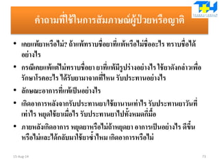 คาถามที่ใช้ในการสัมภาษณ์ผู้ป่ วยหรือญาติ
• เคยแพ้ยาหรือไม่? ถ้าแพ้ทราบชื่อยาที่แพ้หรือไม่ชื่ออะไร ทราบชื่อได้
อย่างไร
• กรณีเคยแพ้แต่ไม่ทราบชื่อยา ยาที่แพ้มีรูปร่างอย่างไรใช้ยาดังกล่าวเพื่อ
รักษาโรคอะไร ได้รับยามาจากที่ไหน รับประทานอย่างไร
• ลักษณะอาการที่แพ้เป็นอย่างไร
• เกิดอาการหลังจากรับประทานยา/ใช้ยานานเท่าไร รับประทานยาวันที่
เท่าไร หยุดใช้ยาเมื่อไร รับประทานยาไปทั้งหมดกี่มื้อ
• ภายหลังเกิดอาการ หยุดยาหรือไม่ถ้าหยุดยา อาการเป็นอย่างไร ดีขึ้น
หรือไม่และได้กลับมาใช้ยาซ้าไหม เกิดอาการหรือไม่
15-Aug-14 73
 