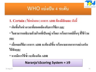 WHO แบ่งเป็น 4 ระดับ
1. Certain ( ใช่แน่นอน ) อาการ ADR ต้องมีลักษณะ ดังนี้
* เกิดขึ้นในช่วงเวลาที่สอดคล้องกับการใช้ยา และ
* ไมสามารถอธิบายด้วยโรคที่เป็นอยู่ หรือยา หรือสารเคมีอื่นๆ ที่ใช้ร่วม
และ
* เมื่อหยดใช้ยา อาการ ADR จะต้องดีขึ้น หรือหายจากอาการอย่างเห็น
ได้ชัดและ
* หากมีการใช้ซ้า จะต้องเกิด ADR
15-Aug-14 75
Naranjo’sScoring System = ≥9
 